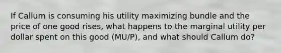 If Callum is consuming his utility maximizing bundle and the price of one good​ rises, what happens to the marginal utility per dollar spent on this good (MU/P)​, and what should Callum​ do?