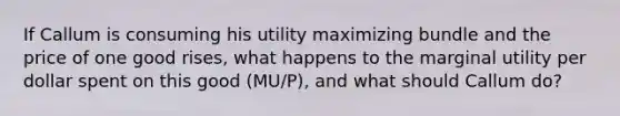 If Callum is consuming his utility maximizing bundle and the price of one good​ rises, what happens to the marginal utility per dollar spent on this good (MU/P), and what should Callum​ do?