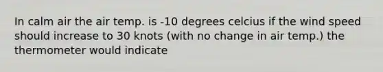 In calm air the air temp. is -10 degrees celcius if the wind speed should increase to 30 knots (with no change in air temp.) the thermometer would indicate