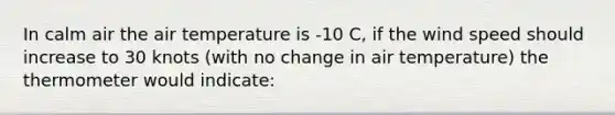 In calm air the air temperature is -10 C, if the wind speed should increase to 30 knots (with no change in air temperature) the thermometer would indicate: