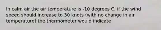 In calm air the air temperature is -10 degrees C, if the wind speed should increase to 30 knots (with no change in air temperature) the thermometer would indicate