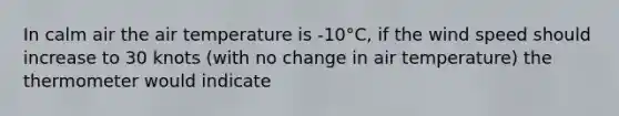 In calm air the air temperature is -10°C, if the wind speed should increase to 30 knots (with no change in air temperature) the thermometer would indicate