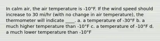 In calm air, the air temperature is -10°F. If the wind speed should increase to 30 mi/hr (with no change in air temperature), the thermometer will indicate ____. a. a temperature of -30°F b. a much higher temperature than -10°F c. a temperature of -10°F d. a much lower temperature than -10°F