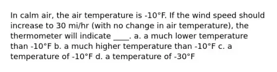 In calm air, the air temperature is -10°F. If the wind speed should increase to 30 mi/hr (with no change in air temperature), the thermometer will indicate ____. a. a much lower temperature than -10°F b. a much higher temperature than -10°F c. a temperature of -10°F d. a temperature of -30°F