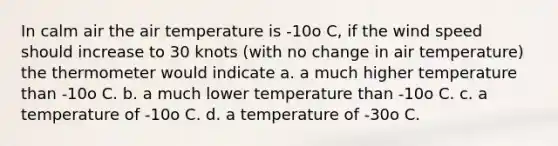 In calm air the air temperature is -10o C, if the wind speed should increase to 30 knots (with no change in air temperature) the thermometer would indicate a. a much higher temperature than -10o C. b. a much lower temperature than -10o C. c. a temperature of -10o C. d. a temperature of -30o C.