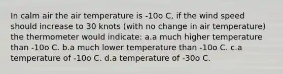 In calm air the air temperature is -10o C, if the wind speed should increase to 30 knots (with no change in air temperature) the thermometer would indicate: a.a much higher temperature than -10o C. b.a much lower temperature than -10o C. c.a temperature of -10o C. d.a temperature of -30o C.