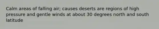 Calm areas of falling air; causes deserts are regions of high pressure and gentle winds at about 30 degrees north and south latitude