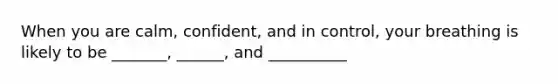 When you are calm, confident, and in control, your breathing is likely to be _______, ______, and __________