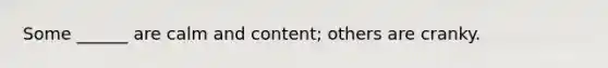 Some ______ are calm and content; others are cranky.