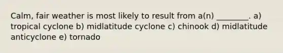 Calm, fair weather is most likely to result from a(n) ________. a) tropical cyclone b) midlatitude cyclone c) chinook d) midlatitude anticyclone e) tornado