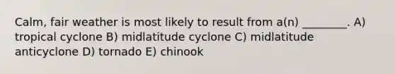 Calm, fair weather is most likely to result from a(n) ________. A) tropical cyclone B) midlatitude cyclone C) midlatitude anticyclone D) tornado E) chinook