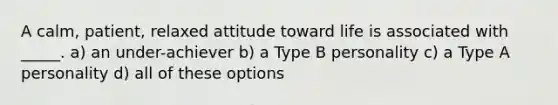 A calm, patient, relaxed attitude toward life is associated with _____. a) an under-achiever b) a Type B personality c) a Type A personality d) all of these options