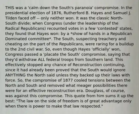 THIS was a 'calm down the South's paranoia' compromise. In the presidential election of 1876, Rutherford B. Hayes and Samuel J. Tilden faced off -- only neither won. It was the classic North-South divide; when Congress (under the leadership of the Radical Republicans) recounted votes in a few 'contested' states, they found that Hayes won: by a *show of hands in a Republican Dominated committee*. The South, suspecting treachery and cheating on the part of the Republicans, were raring for a buildup to the 2nd civil war. So, even though Hayes 'officially' won, Congress passed a 'placate the South' compromise, saying that they'd withdraw ALL federal troops from Southern land. This effectively stopped any chance of Reconstruction continuing, since it had already been proved that the South would ignore ANYTHING the North said unless they backed up their laws with force. So, the compromise of 1877 cooled tensions between the North and South and removed what meager possibilities there were for an effective reconstruction era. Douglass, of course, was against this compromise. This quote from him sums it up the best: "The law on the side of freedom is of great advantage only when there is power to make that law respected."