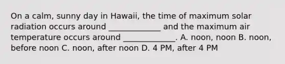 On a calm, sunny day in Hawaii, the time of maximum solar radiation occurs around _____________ and the maximum air temperature occurs around _____________. A. noon, noon B. noon, before noon C. noon, after noon D. 4 PM, after 4 PM