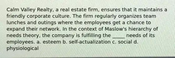 Calm Valley Realty, a real estate firm, ensures that it maintains a friendly corporate culture. The firm regularly organizes team lunches and outings where the employees get a chance to expand their network. In the context of Maslow's hierarchy of needs theory, the company is fulfilling the _____ needs of its employees. a. esteem b. self-actualization c. social d. physiological