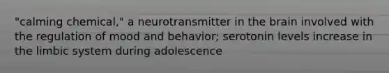 "calming chemical," a neurotransmitter in the brain involved with the regulation of mood and behavior; serotonin levels increase in the limbic system during adolescence