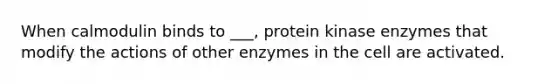 When calmodulin binds to ___, protein kinase enzymes that modify the actions of other enzymes in the cell are activated.