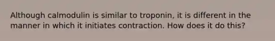 Although calmodulin is similar to troponin, it is different in the manner in which it initiates contraction. How does it do this?