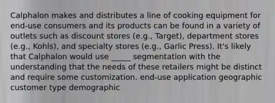 Calphalon makes and distributes a line of cooking equipment for end-use consumers and its products can be found in a variety of outlets such as discount stores (e.g., Target), department stores (e.g., Kohls), and specialty stores (e.g., Garlic Press). It's likely that Calphalon would use _____ segmentation with the understanding that the needs of these retailers might be distinct and require some customization. end-use application geographic customer type demographic