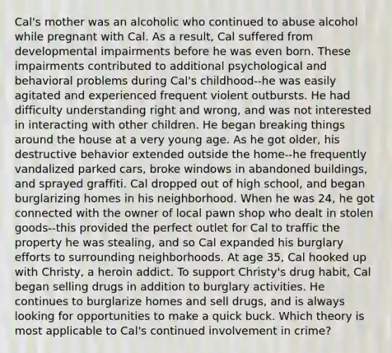 Cal's mother was an alcoholic who continued to abuse alcohol while pregnant with Cal. As a result, Cal suffered from developmental impairments before he was even born. These impairments contributed to additional psychological and behavioral problems during Cal's childhood--he was easily agitated and experienced frequent violent outbursts. He had difficulty understanding right and wrong, and was not interested in interacting with other children. He began breaking things around the house at a very young age. As he got older, his destructive behavior extended outside the home--he frequently vandalized parked cars, broke windows in abandoned buildings, and sprayed graffiti. Cal dropped out of high school, and began burglarizing homes in his neighborhood. When he was 24, he got connected with the owner of local pawn shop who dealt in stolen goods--this provided the perfect outlet for Cal to traffic the property he was stealing, and so Cal expanded his burglary efforts to surrounding neighborhoods. At age 35, Cal hooked up with Christy, a heroin addict. To support Christy's drug habit, Cal began selling drugs in addition to burglary activities. He continues to burglarize homes and sell drugs, and is always looking for opportunities to make a quick buck. Which theory is most applicable to Cal's continued involvement in crime?