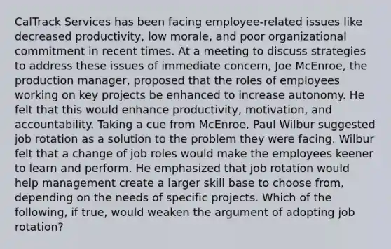 CalTrack Services has been facing employee-related issues like decreased productivity, low morale, and poor organizational commitment in recent times. At a meeting to discuss strategies to address these issues of immediate concern, Joe McEnroe, the production manager, proposed that the roles of employees working on key projects be enhanced to increase autonomy. He felt that this would enhance productivity, motivation, and accountability. Taking a cue from McEnroe, Paul Wilbur suggested job rotation as a solution to the problem they were facing. Wilbur felt that a change of job roles would make the employees keener to learn and perform. He emphasized that job rotation would help management create a larger skill base to choose from, depending on the needs of specific projects. Which of the following, if true, would weaken the argument of adopting job rotation?