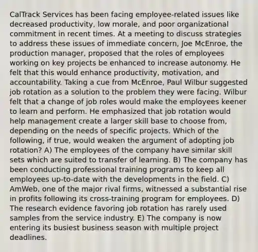 CalTrack Services has been facing employee-related issues like decreased productivity, low morale, and poor organizational commitment in recent times. At a meeting to discuss strategies to address these issues of immediate concern, Joe McEnroe, the production manager, proposed that the roles of employees working on key projects be enhanced to increase autonomy. He felt that this would enhance productivity, motivation, and accountability. Taking a cue from McEnroe, Paul Wilbur suggested job rotation as a solution to the problem they were facing. Wilbur felt that a change of job roles would make the employees keener to learn and perform. He emphasized that job rotation would help management create a larger skill base to choose from, depending on the needs of specific projects. Which of the following, if true, would weaken the argument of adopting job rotation? A) The employees of the company have similar skill sets which are suited to transfer of learning. B) The company has been conducting professional training programs to keep all employees up-to-date with the developments in the field. C) AmWeb, one of the major rival firms, witnessed a substantial rise in profits following its cross-training program for employees. D) The research evidence favoring job rotation has rarely used samples from the service industry. E) The company is now entering its busiest business season with multiple project deadlines.