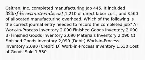 Caltran, Inc. completed manufacturing Job 445. It included 320 of direct materials cost,1,210 of direct labor cost, and 560 of allocated manufacturing overhead. Which of the following is the correct journal entry needed to record the completed job? A) Work-in-Process Inventory 2,090 Finished Goods Inventory 2,090 B) Finished Goods Inventory 2,090 Materials Inventory 2,090 C) Finished Goods Inventory 2,090 (Debit) Work-in-Process Inventory 2,090 (Credit) D) Work-in-Process Inventory 1,530 Cost of Goods Sold 1,530