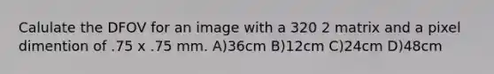 Calulate the DFOV for an image with a 320 2 matrix and a pixel dimention of .75 x .75 mm. A)36cm B)12cm C)24cm D)48cm