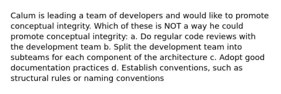 Calum is leading a team of developers and would like to promote conceptual integrity. Which of these is NOT a way he could promote conceptual integrity: a. Do regular code reviews with the development team b. Split the development team into subteams for each component of the architecture c. Adopt good documentation practices d. Establish conventions, such as structural rules or naming conventions