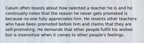 Calum often boasts about how talented a teacher he is and he continually notes that the reason he never gets promoted is because no one fully appreciates him. He resents other teachers who have been promoted before him and claims that they are self-promoting. He demands that other people fulfill his wishes but is insensitive when it comes to other people's feelings.