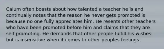 Calum often boasts about how talented a teacher he is and continually notes that the reason he never gets promoted is because no one fully appreciates him. He resents other teachers who have been promoted before him and claims that they are self promoting. He demands that other people fulfill his wishes but is insensitive when it comes to other peoples feelings.