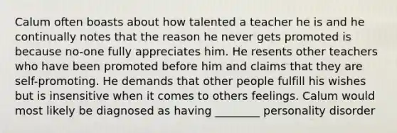 Calum often boasts about how talented a teacher he is and he continually notes that the reason he never gets promoted is because no-one fully appreciates him. He resents other teachers who have been promoted before him and claims that they are self-promoting. He demands that other people fulfill his wishes but is insensitive when it comes to others feelings. Calum would most likely be diagnosed as having ________ personality disorder