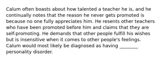 Calum often boasts about how talented a teacher he is, and he continually notes that the reason he never gets promoted is because no one fully appreciates him. He resents other teachers who have been promoted before him and claims that they are self-promoting. He demands that other people fulfill his wishes but is insensitive when it comes to other people's feelings. Calum would most likely be diagnosed as having ________ personality disorder.