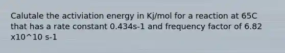 Calutale the activiation energy in Kj/mol for a reaction at 65C that has a rate constant 0.434s-1 and frequency factor of 6.82 x10^10 s-1