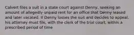 Calvert files a suit in a state court against Denny, seeking an amount of allegedly unpaid rent for an office that Denny leased and later vacated. If Denny losses the suit and decides to appeal, his attorney must file, with the clerk of the trial court, within a prescribed period of time