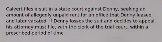 Calvert files a suit in a state court against Denny, seeking an amount of allegedly unpaid rent for an office that Denny leased and later vacated. If Denny losses the suit and decides to appeal, his attorney must file, with the clerk of the trial court, within a prescribed period of time