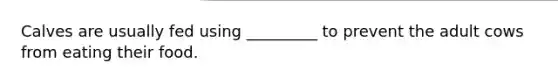 Calves are usually fed using _________ to prevent the adult cows from eating their food.