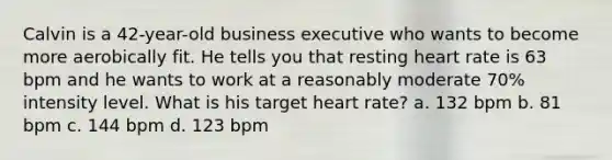 Calvin is a 42-year-old business executive who wants to become more aerobically fit. He tells you that resting heart rate is 63 bpm and he wants to work at a reasonably moderate 70% intensity level. What is his target heart rate? a. 132 bpm b. 81 bpm c. 144 bpm d. 123 bpm