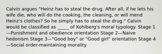 Calvin argues "Heinz has to steal the drug. After all, if he lets his wife die, who will do the cooking, the cleaning, or will mend Heinz's clothes? So he simply has to steal the drug." Calvin would be classified as _____ of Kohlberg's moral typology. Stage 1—Punishment and obedience orientation Stage 2—Naive hedonism Stage 3—"Good boy" or "Good girl" orientation Stage 4—Social order-maintaining morality