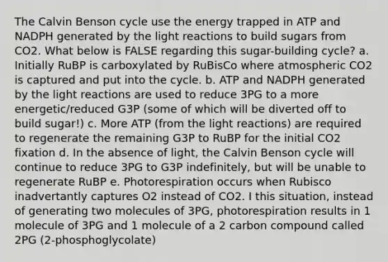 The Calvin Benson cycle use the energy trapped in ATP and NADPH generated by the light reactions to build sugars from CO2. What below is FALSE regarding this sugar-building cycle? a. Initially RuBP is carboxylated by RuBisCo where atmospheric CO2 is captured and put into the cycle. b. ATP and NADPH generated by the light reactions are used to reduce 3PG to a more energetic/reduced G3P (some of which will be diverted off to build sugar!) c. More ATP (from the light reactions) are required to regenerate the remaining G3P to RuBP for the initial CO2 fixation d. In the absence of light, the Calvin Benson cycle will continue to reduce 3PG to G3P indefinitely, but will be unable to regenerate RuBP e. Photorespiration occurs when Rubisco inadvertantly captures O2 instead of CO2. I this situation, instead of generating two molecules of 3PG, photorespiration results in 1 molecule of 3PG and 1 molecule of a 2 carbon compound called 2PG (2-phosphoglycolate)