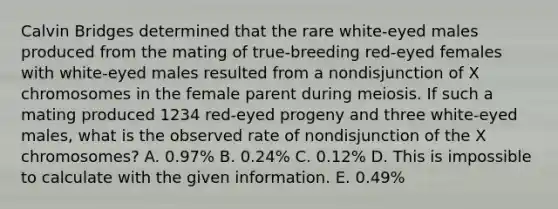 Calvin Bridges determined that the rare white‑eyed males produced from the mating of true‑breeding red‑eyed females with white‑eyed males resulted from a nondisjunction of X chromosomes in the female parent during meiosis. If such a mating produced 1234 red‑eyed progeny and three white‑eyed males, what is the observed rate of nondisjunction of the X chromosomes? A. 0.97% B. 0.24% C. 0.12% D. This is impossible to calculate with the given information. E. 0.49%