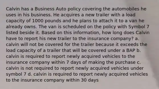 Calvin has a Business Auto policy covering the automobiles he uses in his business. He acquires a new trailer with a load capacity of 1000 pounds and he plans to attach it to a van he already owns. The van is scheduled on the policy with Symbol 7 listed beside it. Based on this information, how long does Calvin have to report his new trailer to the insurance company? a. calvin will not be covered for the trailer because it exceeds the load capacity of a trailer that will be covered under a BAP b. calvin is required to report newly acquired vehicles to the insurance company within 7 days of making the purchase c. calvin is not required to report newly acquired vehicles under symbol 7 d. calvin is required to report newly acquired vehicles to the insurance company within 30 days