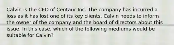 Calvin is the CEO of Centaur Inc. The company has incurred a loss as it has lost one of its key clients. Calvin needs to inform the owner of the company and the board of directors about this issue. In this case, which of the following mediums would be suitable for Calvin?