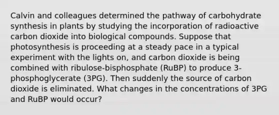 Calvin and colleagues determined the pathway of carbohydrate synthesis in plants by studying the incorporation of radioactive carbon dioxide into biological compounds. Suppose that photosynthesis is proceeding at a steady pace in a typical experiment with the lights on, and carbon dioxide is being combined with ribulose-bisphosphate (RuBP) to produce 3-phosphoglycerate (3PG). Then suddenly the source of carbon dioxide is eliminated. What changes in the concentrations of 3PG and RuBP would occur?