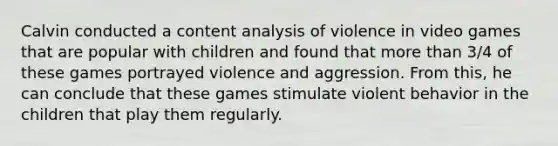 Calvin conducted a content analysis of violence in video games that are popular with children and found that more than 3/4 of these games portrayed violence and aggression. From this, he can conclude that these games stimulate violent behavior in the children that play them regularly.