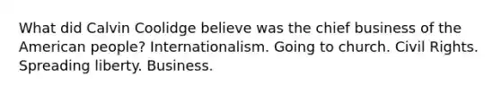 What did Calvin Coolidge believe was the chief business of the American people? Internationalism. Going to church. Civil Rights. Spreading liberty. Business.