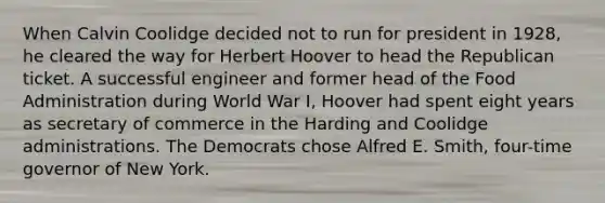 When Calvin Coolidge decided not to run for president in 1928, he cleared the way for Herbert Hoover to head the Republican ticket. A successful engineer and former head of the Food Administration during World War I, Hoover had spent eight years as secretary of commerce in the Harding and Coolidge administrations. The Democrats chose Alfred E. Smith, four-time governor of New York.