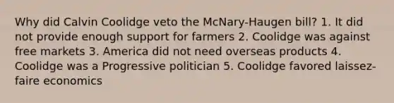 Why did Calvin Coolidge veto the McNary-Haugen bill? 1. It did not provide enough support for farmers 2. Coolidge was against free markets 3. America did not need overseas products 4. Coolidge was a Progressive politician 5. Coolidge favored laissez-faire economics