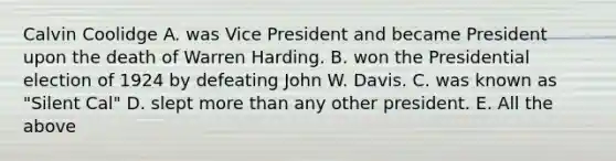 Calvin Coolidge A. was Vice President and became President upon the death of Warren Harding. B. won the Presidential election of 1924 by defeating John W. Davis. C. was known as "Silent Cal" D. slept more than any other president. E. All the above