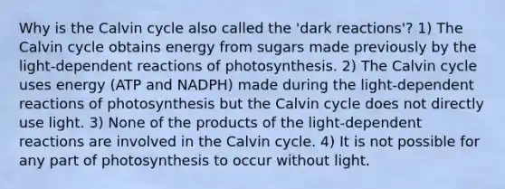 Why is the Calvin cycle also called the 'dark reactions'? 1) The Calvin cycle obtains energy from sugars made previously by the light-dependent reactions of photosynthesis. 2) The Calvin cycle uses energy (ATP and NADPH) made during the light-dependent reactions of photosynthesis but the Calvin cycle does not directly use light. 3) None of the products of the light-dependent reactions are involved in the Calvin cycle. 4) It is not possible for any part of photosynthesis to occur without light.